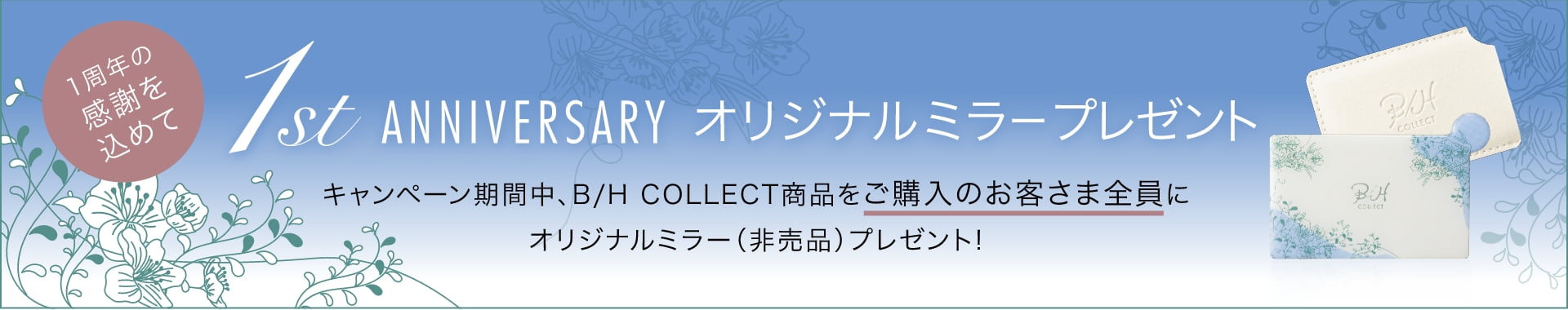 1周年の感謝を込めて 1st ANNIVERSARY オリジナルミラープレゼント キャンペーン期間中、B/H COLLECT商品をご購入のお客さま全員にオリジナルミラー（非売品）プレゼント！